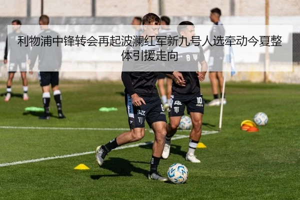 利物浦中锋转会再起波澜红军新九号人选牵动今夏整体引援走向